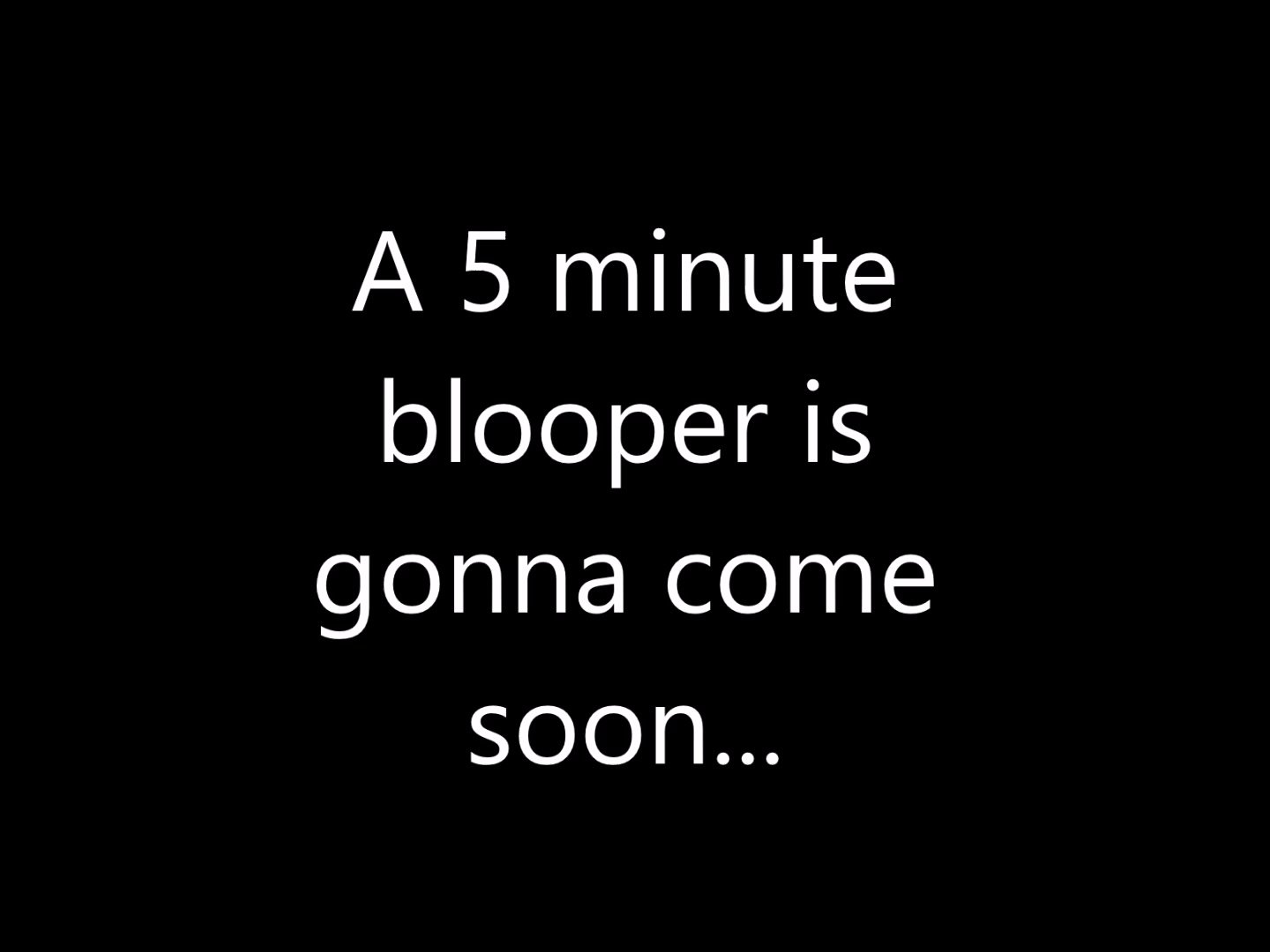 5 minute blooper coming soon...
